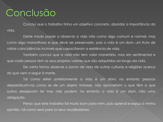 Concluí que o trabalho tinha um objetivo concreto, abordar a importância da
vida.
Deste modo passei a observar a vida não como algo comum e normal, mas
como algo maravilhoso e que deve ser preservado, pois a vida é um dom, um fruto de
várias coincidências incríveis que capacitaram a existência de vida.
Também conclui que a vida não tem valor monetário, mas sim sentimental e
que cada pessoa tem os seus próprios valores que são adquiridos ao longo da vida.
De certa forma observei o ponto de vista de outras culturas e religiões acerca
do que vem a seguir à morte.
Tal como referi anteriormente a vida é um dom, no entanto pessoas
desperdiçam-na como se de um objeto tratasse, não aproveitam o que têm e que
outros desejavam ter mas não podem, no entanto a vida é um dom, não uma
obrigação.
Penso que este trabalho foi muito bom para mim, pois aprendi e expus a minha
opinião, tal como será para os seus visualizadores.
 