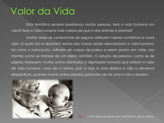 Esta temática sempre questionou muitas pessoas, terá a vida humana um
valor? Será a vida humana mais valiosa do que a dos animais e plantas?
Muitas vezes as companhias de seguros atribuem valores numéricos à nossa
vida. O quão isso é absurdo? Muitas das nossas ações desvalorizam a vida humana,
tal como o holocausto, milhares de corpos de judeus a serem postos em valas, aos
montes como se tratasse de um aterro sanitário. O estupro de pessoas, como se de
objetos tratassem, muitos outros atentados à dignidade humana que retiram o valor
da vida humana, caso ela o tenha, pois a vida é uma dádiva e não a devemos
desperdiçar, quando muitas outras pessoas gostavam de ter uma e não o podem.
Fig. 1 – A vida deve ser preservada, da infância, até à velhice.
 