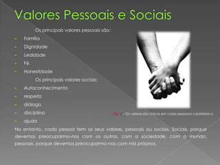 Os principais valores pessoais são:
 Família
 Dignidade
 Lealdade
 Fé
 Honestidade
Os principais valores sociais:
 Autoconhecimento
 respeito
 diálogo
 disciplina
 ajuda
No entanto, cada pessoa tem os seus valores, pessoais ou sociais. Sociais, porque
devemos preocuparmo-nos com os outros, com a sociedade, com o mundo,
pessoais, porque devemos preocuparmo-nos com nós próprios.
Fig. 2 – Os valores são únicos em cada pessoa e carateriza-a
 