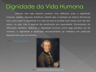 Embora não seja possível construir uma deﬁnição para a dignidade
humana, existem algumas tentativas. Dentre elas a hipótese do teórico Emmanuel
Kant, para quem a dignidade é o valor de que se reveste tudo aquilo que não tem
preço, ou seja, não é passível de substituição por equivalente. Discordando da
aﬁrmação kantiana, deﬁne-se a dignidade humana como algo privativo do ser
humano: a dignidade é destinada exclusivamente ao indivíduo em particular
representado pelo ser humano.
Vídeo 1 – Dignidade Humana
Fig. 3 – Emmanuel Kant, filósofo do séc. XVIII
 