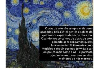 Obras de arte são sempre mais bem-
acabadas, belas, inteligentes e sábias do
que somos capazes de ser no dia a dia.
Quando nos cercamos de obras de arte,
olhando-as repetidamente, elas
funcionam implicitamente como
modelos a seguir que nos convida a ser
um pouco mais como elas — e portanto
ajudam a nos tornarmos versões
melhores de nós mesmos.
 