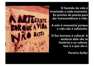 O Sentido da vida é
inventado a cada momento.
Eu preciso da poesia para
dar transcendência à vida.
A arte é necessária porque
a vida não é suﬁciente.
O Ser humano é cultural. A
essência dele são as
histórias e os valores.
Isso é o que ele é.
Ferreira Gullar
 