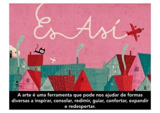 A arte é uma ferramenta que pode nos ajudar de formas
diversas a inspirar, consolar, redimir, guiar, confortar, expandir
e redespertar.
 