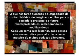 O que nos torna humanos é a capacidade de
contar histórias, de imaginar, de olhar para o
passado o presente e o futuro,
reinterpretando-os, reelaborando-os,
modiﬁcando-os. 
Cada um conta suas histórias, cada pessoa
vive sua narrativa pessoal, colada como
mosaico de muitos pedaços diferentes. 
 