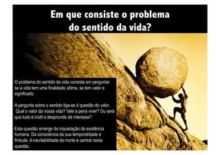 Em que consiste o problema
do sentido da vida?
O problema do sentido da vida consiste em perguntar
se a vida tem uma finalidade última, se tem valor e
significado.
A pergunta sobre o sentido liga-se à questão do valor.
Qual o valor da nossa vida? Vale a pena viver? Ou será
que tudo é inútil e desprovido de interesse?
Esta questão emerge da inquietação da existência
humana. Da consciência da sua temporalidade e
finitude. A inevitabilidade da morte é central nesta
questão.
 