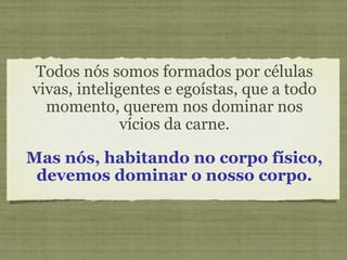 Todos nós somos formados por células vivas, inteligentes e egoístas, que a todo momento, querem nos dominar nos vícios da carne. Mas nós, habitando no corpo físico, devemos dominar o nosso corpo. 