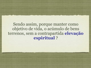 Sendo assim, porque manter como objetivo de vida, o acúmulo de bens terrenos, sem a contrapartida  elevação espiritual  ? 