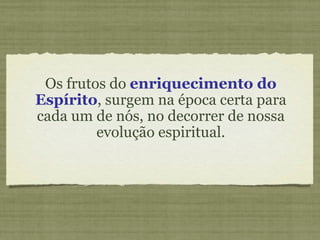 Os frutos do  enriquecimento do Espírito , surgem na época certa para cada um de nós, no decorrer de nossa evolução espiritual. 