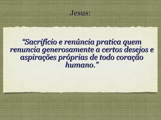 “ Sacrifício e renúncia pratica quem renuncia generosamente a certos desejos e aspirações próprias de todo coração humano.” Jesus: 