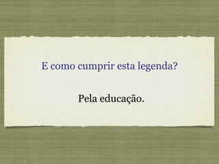 E como cumprir esta legenda? Pela educação. 