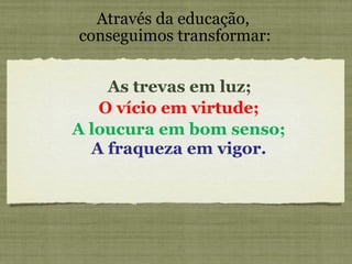 Através da educação,  conseguimos transformar: As trevas em luz; O vício em virtude; A loucura em bom senso; A fraqueza em vigor. 