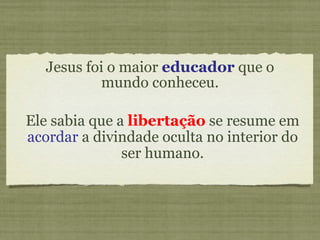 Jesus foi o maior  educador  que o mundo conheceu. Ele sabia que a  libertação  se resume em  acordar  a divindade oculta no interior do ser humano. 