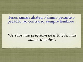 Jesus jamais abateu o ânimo perante o pecador, ao contrário, sempre lembrou: “ Os sãos não precisam de médicos, mas sim os doentes”. 