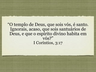 “ O templo de Deus, que sois vós, é santo. Ignorais, acaso, que sois santuários de Deus, e que o espírito divino habita em vós?” I Coríntios, 3:17 