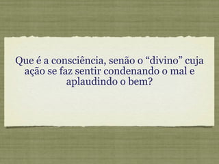 Que é a consciência, senão o “divino” cuja ação se faz sentir condenando o mal e aplaudindo o bem? 