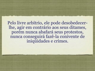 Pelo livre arbítrio, ele pode desobedecer-lhe, agir em contrário aos seus ditames, porém nunca abafará seus protestos, nunca conseguirá fazê-la conivente de iniqüidades e crimes. 
