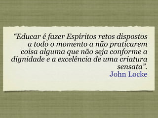 “ Educar é fazer Espíritos retos dispostos a todo o momento a não praticarem coisa alguma que não seja conforme a dignidade e a excelência de uma criatura sensata”. John Locke 