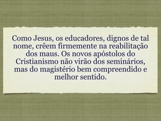 Como Jesus, os educadores, dignos de tal nome, crêem firmemente na reabilitação dos maus. Os novos apóstolos do Cristianismo não virão dos seminários, mas do magistério bem compreendido e melhor sentido. 