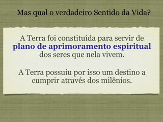 A Terra foi constituída para servir de  plano de aprimoramento espiritual  dos seres que nela vivem. Mas qual o verdadeiro Sentido da Vida? A Terra possuiu por isso um destino a cumprir através dos milênios. 