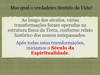 Ao longo dos séculos, várias transformações foram operadas na estrutura física da Terra, conforme relato histórico dos nossos antepassados. Mas qual o verdadeiro Sentido da Vida? Após todas estas transformações, iniciamos o   Século da Espiritualidade . 