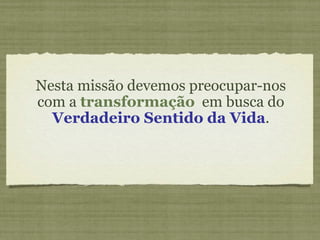 Nesta missão devemos preocupar-nos com a  transformação   em busca do  Verdadeiro Sentido da Vida . 