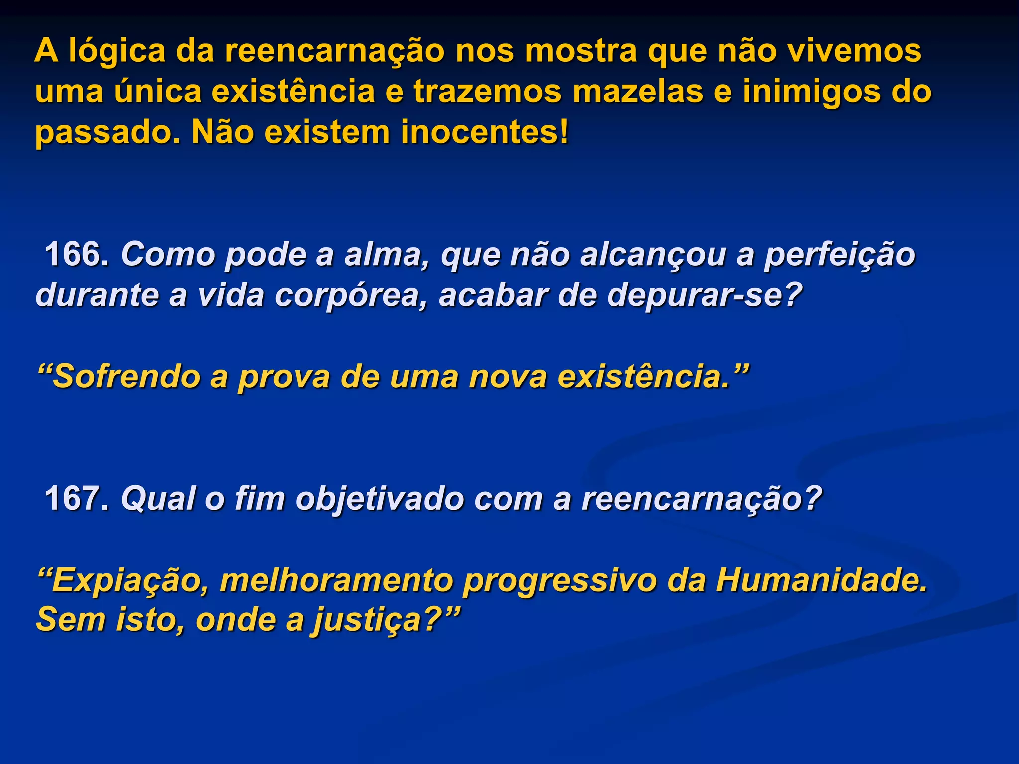 A lógica da reencarnação nos mostra que não vivemos
uma única existência e trazemos mazelas e inimigos do
passado. Não existem inocentes!
166. Como pode a alma, que não alcançou a perfeição
durante a vida corpórea, acabar de depurar-se?
“Sofrendo a prova de uma nova existência.”
167. Qual o fim objetivado com a reencarnação?
“Expiação, melhoramento progressivo da Humanidade.
Sem isto, onde a justiça?”
 