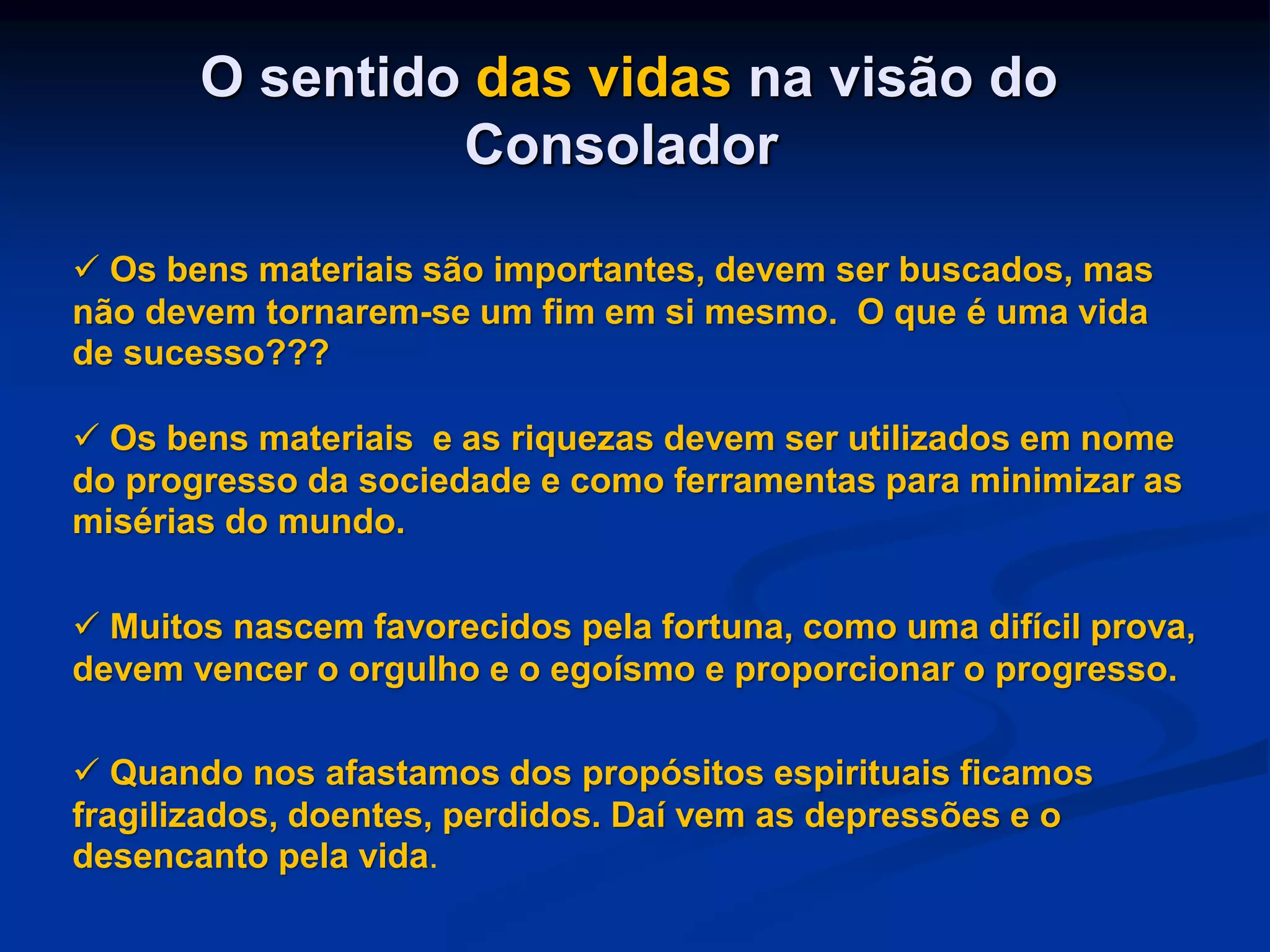O sentido das vidas na visão do
Consolador
 Os bens materiais são importantes, devem ser buscados, mas
não devem tornarem-se um fim em si mesmo. O que é uma vida
de sucesso???
 Os bens materiais e as riquezas devem ser utilizados em nome
do progresso da sociedade e como ferramentas para minimizar as
misérias do mundo.
 Muitos nascem favorecidos pela fortuna, como uma difícil prova,
devem vencer o orgulho e o egoísmo e proporcionar o progresso.
 Quando nos afastamos dos propósitos espirituais ficamos
fragilizados, doentes, perdidos. Daí vem as depressões e o
desencanto pela vida.
 