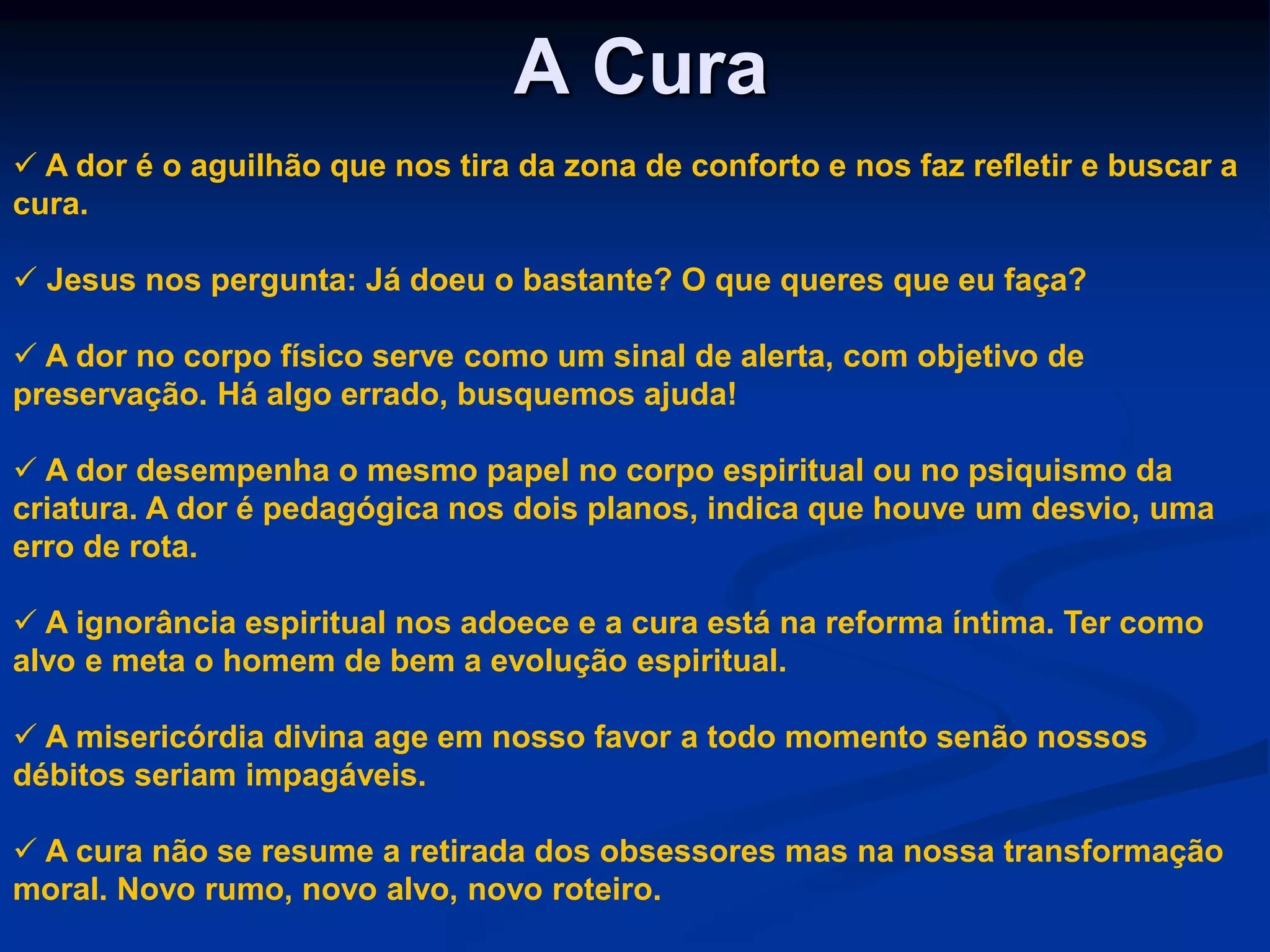 A Cura
 A dor é o aguilhão que nos tira da zona de conforto e nos faz refletir e buscar a
cura.
 Jesus nos pergunta: Já doeu o bastante? O que queres que eu faça?
 A dor no corpo físico serve como um sinal de alerta, com objetivo de
preservação. Há algo errado, busquemos ajuda!
 A dor desempenha o mesmo papel no corpo espiritual ou no psiquismo da
criatura. A dor é pedagógica nos dois planos, indica que houve um desvio, uma
erro de rota.
 A ignorância espiritual nos adoece e a cura está na reforma íntima. Ter como
alvo e meta o homem de bem a evolução espiritual.
 A misericórdia divina age em nosso favor a todo momento senão nossos
débitos seriam impagáveis.
 A cura não se resume a retirada dos obsessores mas na nossa transformação
moral. Novo rumo, novo alvo, novo roteiro.
 