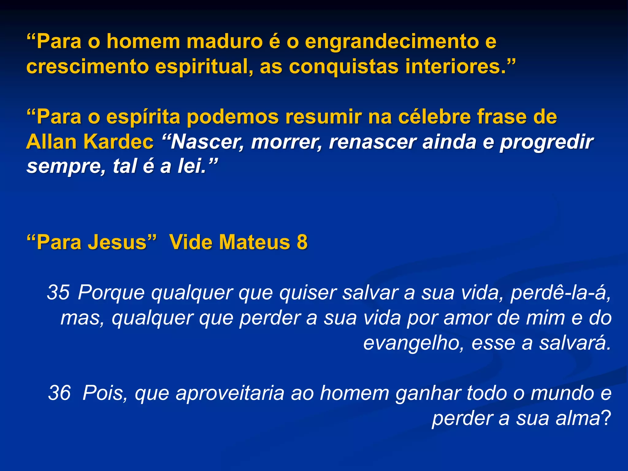 “Para o homem maduro é o engrandecimento e
crescimento espiritual, as conquistas interiores.”
“Para o espírita podemos resumir na célebre frase de
Allan Kardec “Nascer, morrer, renascer ainda e progredir
sempre, tal é a lei.”
“Para Jesus” Vide Mateus 8
35 Porque qualquer que quiser salvar a sua vida, perdê-la-á,
mas, qualquer que perder a sua vida por amor de mim e do
evangelho, esse a salvará.
36 Pois, que aproveitaria ao homem ganhar todo o mundo e
perder a sua alma?
 