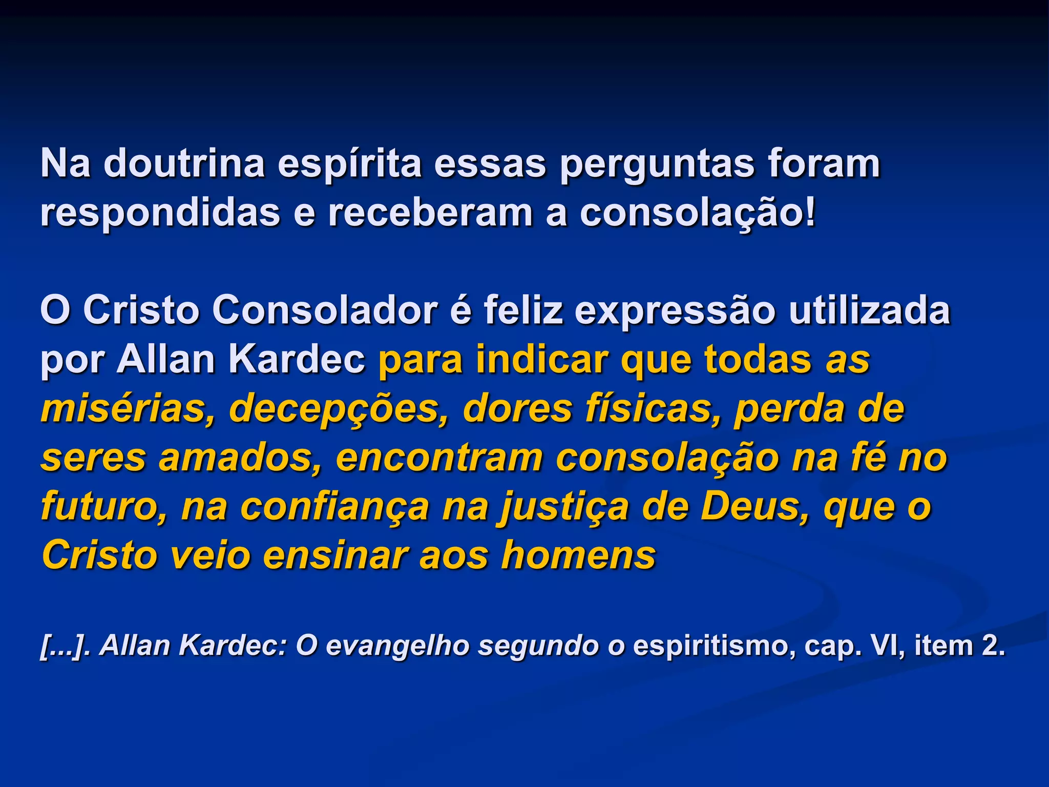 Na doutrina espírita essas perguntas foram
respondidas e receberam a consolação!
O Cristo Consolador é feliz expressão utilizada
por Allan Kardec para indicar que todas as
misérias, decepções, dores físicas, perda de
seres amados, encontram consolação na fé no
futuro, na confiança na justiça de Deus, que o
Cristo veio ensinar aos homens
[...]. Allan Kardec: O evangelho segundo o espiritismo, cap. VI, item 2.
 