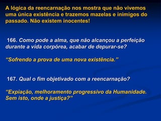 A lógica da reencarnação nos mostra que não vivemos
uma única existência e trazemos mazelas e inimigos do
passado. Não existem inocentes!
166. Como pode a alma, que não alcançou a perfeição
durante a vida corpórea, acabar de depurar-se?
“Sofrendo a prova de uma nova existência.”
167. Qual o fim objetivado com a reencarnação?
“Expiação, melhoramento progressivo da Humanidade.
Sem isto, onde a justiça?”
 