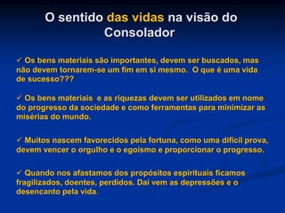 O sentido das vidas na visão do
Consolador
 Os bens materiais são importantes, devem ser buscados, mas
não devem tornarem-se um fim em si mesmo. O que é uma vida
de sucesso???
 Os bens materiais e as riquezas devem ser utilizados em nome
do progresso da sociedade e como ferramentas para minimizar as
misérias do mundo.
 Muitos nascem favorecidos pela fortuna, como uma difícil prova,
devem vencer o orgulho e o egoísmo e proporcionar o progresso.
 Quando nos afastamos dos propósitos espirituais ficamos
fragilizados, doentes, perdidos. Daí vem as depressões e o
desencanto pela vida.
 