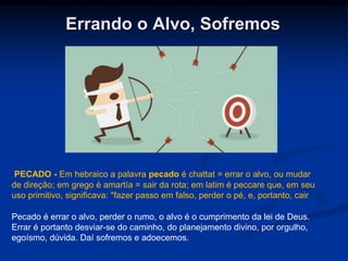 Errando o Alvo, Sofremos
Pecado é errar o alvo, perder o rumo, o alvo é o cumprimento da lei de Deus.
Errar é portanto desviar-se do caminho, do planejamento divino, por orgulho,
egoísmo, dúvida. Daí sofremos e adoecemos.
PECADO - Em hebraico a palavra pecado é chattat = errar o alvo, ou mudar
de direção; em grego é amartía = sair da rota; em latim é peccare que, em seu
uso primitivo, significava: "fazer passo em falso, perder o pé, e, portanto, cair
 
