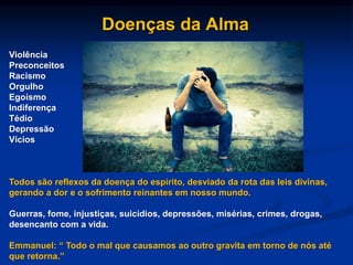 Violência
Preconceitos
Racismo
Orgulho
Egoísmo
Indiferença
Tédio
Depressão
Vícios
Todos são reflexos da doença do espírito, desviado da rota das leis divinas,
gerando a dor e o sofrimento reinantes em nosso mundo.
Guerras, fome, injustiças, suicídios, depressões, misérias, crimes, drogas,
desencanto com a vida.
Emmanuel: “ Todo o mal que causamos ao outro gravita em torno de nós até
que retorna.”
Doenças da Alma
 