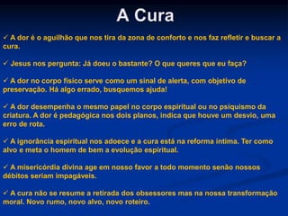 A Cura
 A dor é o aguilhão que nos tira da zona de conforto e nos faz refletir e buscar a
cura.
 Jesus nos pergunta: Já doeu o bastante? O que queres que eu faça?
 A dor no corpo físico serve como um sinal de alerta, com objetivo de
preservação. Há algo errado, busquemos ajuda!
 A dor desempenha o mesmo papel no corpo espiritual ou no psiquismo da
criatura. A dor é pedagógica nos dois planos, indica que houve um desvio, uma
erro de rota.
 A ignorância espiritual nos adoece e a cura está na reforma íntima. Ter como
alvo e meta o homem de bem a evolução espiritual.
 A misericórdia divina age em nosso favor a todo momento senão nossos
débitos seriam impagáveis.
 A cura não se resume a retirada dos obsessores mas na nossa transformação
moral. Novo rumo, novo alvo, novo roteiro.
 