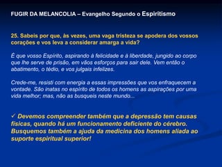 FUGIR DA MELANCOLIA – Evangelho Segundo o Espiritismo
25. Sabeis por que, às vezes, uma vaga tristeza se apodera dos vossos
corações e vos leva a considerar amarga a vida?
É que vosso Espírito, aspirando à felicidade e à liberdade, jungido ao corpo
que lhe serve de prisão, em vãos esforços para sair dele. Vem então o
abatimento, o tédio, e vos julgais infelizes.
Crede-me, resisti com energia a essas impressões que vos enfraquecem a
vontade. São inatas no espírito de todos os homens as aspirações por uma
vida melhor; mas, não as busqueis neste mundo...
 Devemos compreender também que a depressão tem causas
físicas, quando há um funcionamento deficiente do cérebro.
Busquemos também a ajuda da medicina dos homens aliada ao
suporte espiritual superior!
 