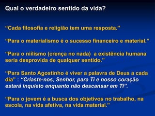 Qual o verdadeiro sentido da vida?
“Cada filosofia e religião tem uma resposta.”
“Para o materialismo é o sucesso financeiro e material.”
“Para o niilismo (crença no nada) a existência humana
seria desprovida de qualquer sentido.”
“Para Santo Agostinho é viver a palavra de Deus a cada
dia” : “Criaste-nos, Senhor, para Ti e nosso coração
estará inquieto enquanto não descansar em Ti”.
“Para o jovem é a busca dos objetivos no trabalho, na
escola, na vida afetiva, na vida material.”
 