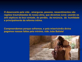 O desencanto pela vida , amarguras, pesares, ressentimentos são
regiões traumatizadas de nossa alma, que devemos curar, usando os
anti sépticos da boa vontade, do perdão, da renúncia, da humildade
e principalmente da reforma íntima.
Compreendemos porque sofremos, e pela misericórdia divina
pagamos nossas faltas pelo mínimo, vide João Batista!
 