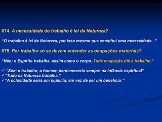 674. A necessidade do trabalho é lei da Natureza?
“O trabalho é lei da Natureza, por isso mesmo que constitui uma necessidade...”
675. Por trabalho só se devem entender as ocupações materiais?
“Não; o Espírito trabalha, assim como o corpo. Toda ocupação útil é trabalho.”
 “Sem o trabalho, o homem permaneceria sempre na infância espiritual”
“Tudo na Natureza trabalha.”
“A ociosidade seria um suplício, em vez de ser um benefício.”
 