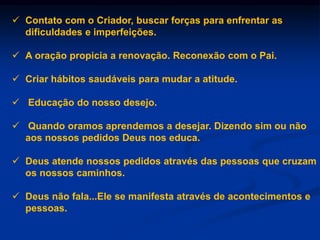 Contato com o Criador, buscar forças para enfrentar as
dificuldades e imperfeições.
 A oração propicia a renovação. Reconexão com o Pai.
 Criar hábitos saudáveis para mudar a atitude.
 Educação do nosso desejo.
 Quando oramos aprendemos a desejar. Dizendo sim ou não
aos nossos pedidos Deus nos educa.
 Deus atende nossos pedidos através das pessoas que cruzam
os nossos caminhos.
 Deus não fala...Ele se manifesta através de acontecimentos e
pessoas.
 