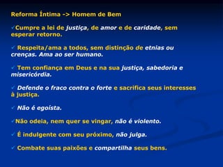 Reforma Íntima -> Homem de Bem
Cumpre a lei de justiça, de amor e de caridade, sem
esperar retorno.
 Respeita/ama a todos, sem distinção de etnias ou
crenças. Ama ao ser humano.
 Tem confiança em Deus e na sua justiça, sabedoria e
misericórdia.
 Defende o fraco contra o forte e sacrifica seus interesses
à justiça.
 Não é egoísta.
Não odeia, nem quer se vingar, não é violento.
 É indulgente com seu próximo, não julga.
 Combate suas paixões e compartilha seus bens.
 