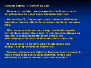 Reforma Íntima -> Homem de Bem
 Devemos converter nossas experiências boas ou ruins
em patrimônio da nossa alma. Bagagem espiritual.
 Mantendo a fé, orando, praticando o bem, trabalhando,
fazendo a reforma intima, Deus passa a caminhar ao nosso
lado.
 Não nos reconectamos com a espiritualidade superior,
corrigindo a nossa rota, o socorro sempre vem, através da
intuição, o aconselhamento de um amigo, nos
acontecimentos da vida! Acalmamos nossa alma aflita!
 O Consolador no diz uma vida é muito pouco para
explicar a complexidade da existência.
 Sempre tenhamos um objetivo. Conhece-te a ti mesmo. A
vida é muito mais que sucesso material. Temos uma
infinidade de vidas e mundos para viver e evoluir!
 