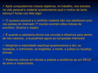  Após conquistarmos nossos objetivos, no trabalho, nos estudos,
na vida pessoal e material questionamos qual o motivo de tanto
esforço? Ainda nos falta algo!
 O sucesso pessoal e o conforto material não nos satisfazem pois
nos países do chamado 1º mundo ocorrem altos índices de
suicídios. (Suécia e Japão)
 É quando a sabedoria divina nos convida a olharmos para dentro
de nós mesmos...e buscarmos agora as conquistas interiores!
 Atingindo a maturidade espiritual questionamos a dor, as
injustiças, o sofrimento, as tragédias, a morte, a justiça ou injustiça
divinas.
 Podemos colocar em dúvida a própria a existência de um DEUS
de amor e misericórdia.
 