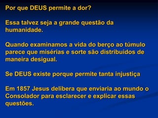 Por que DEUS permite a dor?
Essa talvez seja a grande questão da
humanidade.
Quando examinamos a vida do berço ao túmulo
parece que misérias e sorte são distribuidos de
maneira desigual.
Se DEUS existe porque permite tanta injustiça
Em 1857 Jesus delibera que enviaria ao mundo o
Consolador para esclarecer e explicar essas
questões.
 
