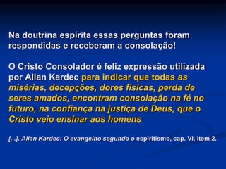 Na doutrina espírita essas perguntas foram
respondidas e receberam a consolação!
O Cristo Consolador é feliz expressão utilizada
por Allan Kardec para indicar que todas as
misérias, decepções, dores físicas, perda de
seres amados, encontram consolação na fé no
futuro, na confiança na justiça de Deus, que o
Cristo veio ensinar aos homens
[...]. Allan Kardec: O evangelho segundo o espiritismo, cap. VI, item 2.
 