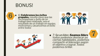 BONUS!
■ 6: Celebremos los éxitos
grupales, resulta clave que las
recompensas y éxito de un
trabajo bien realizado, sea el
resultado de un trabajo en equipo,
motivemos y alcancemos el éxito
entre todos
■ 7: Se un líder, Seamos lideres,
todos podemos destacar por
ciertas habilidades, podemos
compartir el liderazgo según
el objetivo a lograr, todos
podemos brillar.
 