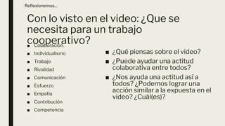 Con lo visto en el video: ¿Que se
necesita para un trabajo
cooperativo?
■ Colaboración.
■ Individualismo
■ Trabajo
■ Rivalidad
■ Comunicación
■ Esfuerzo
■ Empatía
■ Contribución
■ Competencia
Reflexionemos…
■ ¿Qué piensas sobre el video?
■ ¿Puede ayudar una actitud
colaborativa entre todos?
■ ¿Nos ayuda una actitud así a
todos? ¿Podemos lograr una
acción similar a la expuesta en el
video? ¿Cuál(es)?
 