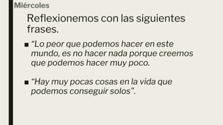 Reflexionemos con las siguientes
frases.
Miércoles
■ “Lo peor que podemos hacer en este
mundo, es no hacer nada porque creemos
que podemos hacer muy poco.
■ “Hay muy pocas cosas en la vida que
podemos conseguir solos”.
 