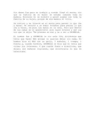 Sin deseo fue para su trabajo y cuando llegó al monte, vio
que la familia de su mujer le estaba robando toda su
madera. Entonces él se molestó y pensó acabar con toda la
familia de su mujer, porque de esa madera él vivía.
Se contuvo y se internó en el monte para pensar lo que iba
a hacer. Se recostó a un árbol frondoso para pensar lo que
iba a hacer, se puso las manos en la cara. Pero por dentro
de las ramas se le aparecieron unos rayos solares y oyó una
voz que le dijo: "No pienses en eso y ve a ver a ORUNMILA.
El hombre fue y ORUNMILA le vio este Ifá, diciéndole que
tenía que hacer Ebó porque lo querían dejar sin nada. El
hombre hizo el Ebó con un gallo, 3 muñecos, 1 trampa, 1
flecha y, cuando terminó, ORUNMILA le dijo que él tenía que
cuidar sus intereses. Y que cuando fuera a divertirse, que
dejara sus muñecos vigilando, que encontraría lo que él
necesitaba.
 