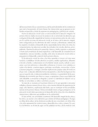 del reconocimiento de sus características y de las particularidades de los contextos en
que viven y favoreciendo, al mismo tiempo, las interacciones que se generan en am-
bientes enriquecidos a través de experiencias pedagógicas y prácticas de cuidado.
Asumir la educación inicial como un estructurante de la atención integral a la
primera infancia implica reconocer la existencia de un entramado de elementos que
configuran el desarrollo integral del ser humano en estos primeros años de vida, razón
por la cual las acciones de educación inicial, en el marco de la atención integral,
están configuradas por los elementos de salud, nutrición y alimentación, además de
los aspectos vinculados al desarrollo de las capacidades de las niñas y los niños, los
comportamientos, las relaciones sociales, las actitudes y los vínculos afectivos, princi-
palmente. Mientras la educación preescolar, básica y media organiza su propuesta
a través de la enseñanza de áreas específicas o del desarrollo de competencias en
matemáticas, ciencias naturales y sociales, entre otros, la educación inicial centra su
propuesta en el desarrollo y atención de la primera infancia.
En la educación inicial, las niñas y los niños aprenden a convivir con otros seres
humanos, a establecer vínculos afectivos con pares y adultos significativos, diferentes
a los de su familia, a relacionarse con el ambiente natural, social y cultural; a cono-
cerse, a ser más autónomos, a desarrollar confianza en sí mismos, a ser cuidados y a
cuidar a los demás, a sentirse seguros, partícipes, escuchados, reconocidos; a hacer
y hacerse preguntas, a indagar y formular explicaciones propias sobre el mundo en
el que viven, a descubrir diferentes formas de expresión, a descifrar las lógicas en las
que se mueve la vida, a solucionar problemas cotidianos, a sorprenderse de las posi-
bilidades de movimiento que ofrece su cuerpo, a apropiarse y hacer suyos hábitos de
vida saludable, a enriquecer su lenguaje y construir su identidad en relación con su
familia, su comunidad, su cultura, su territorio y su país.
Se trata de un momento en la primera infancia en la que aprenden a encontrar
múltiples y diversas maneras de ser niñas y niños mientras disfrutan de experiencias de
juego, arte, literatura y exploración del medio, que se constituyen en las actividades
rectoras de la primera infancia. Dichas actividades tienen un lugar protagónico en la
educación inicial, dado que potencian el desarrollo de las niñas y los niños desde las
interacciones y relaciones que establecen en la cotidianidad.
En ese sentido, son actividades constitutivas del desarrollo integral de las niñas y
los niños y se asumen como elementos que orientan el trabajo pedagógico. El juego
es reflejo de la cultura, de las dinámicas sociales de una comunidad, y en él las niñas
y los niños representan las construcciones y desarrollos de su vida y contexto. En cuan-
to a la literatura, es el arte de jugar con las palabras escritas y de la tradición oral,
 